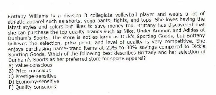 Brittany Williams is a division 3 collegiate volleyball player and wears a lot of athletic apparel such as shorts, yoga pants, tights, and tops. She loves having the latest styles and colors but likes to save money too. Brittany has discovered that she can purchase the top quality brands such as Nike, Under Armour, and Adidas at Dunham's Sports. The store is not as large as Dick's Sporting Goods, but Brittany believes the selection, price point, and level of quality is very competitive. She enjoys purchasing name-brand items at 25% to 30% savings compared to Dick's Sporting Goods. Which of the following best describes Brittany and her selection of Dunham's Sports as her preferred store for sports apparel?
A) Value-conscious
B) Price-conscious
C) Prestige-sensitive
D) Economy-sensitive
E) Quality-conscious