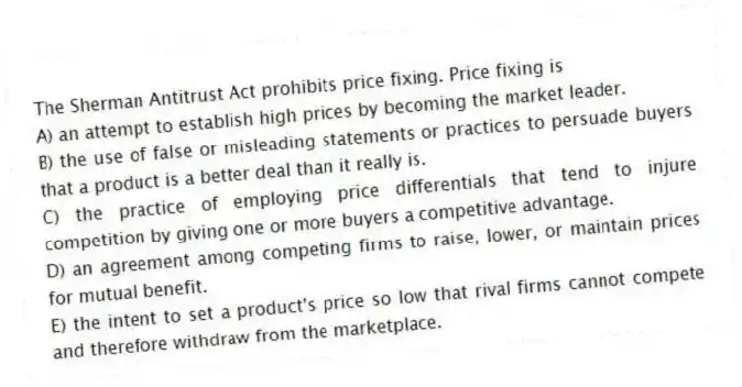 The Sherman Antitrust Act prohibits price fixing. Price fixing is
A) an attempt to establish high prices by becoming the market leader.
B) the use of false or misleading statements or practices to persuade buyers that a product is a better deal than it really is.
C) the practice of employing price differentials that tend to injure competition by giving one or more buyers a competitive advantage.
D) an agreement among competing firms to raise, lower, or maintain prices for mutual benefit.
E) the intent to set a product's price so low that rival firms cannot compete and therefore withdraw from the marketplace.