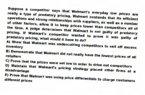 Suppose a competitor says that Walmart's everyday low prices are really a type of predatory pricing. Walmart contends that its efficient operations and strong relationships with suppliers, as well as a number of other factors, allow it to keep prices lower than competitors all of the time. A judge determines that Walmart is not guilty of predatory pricing. If Walmart's competitor wanted to prove it was guilty of predatory pricing, what would it have to do?
A) Show that Walmart was undercutting competitors to sell off excess inventory
B) Demonstrate that Walmart did not really have the lowest prices of all retailers
C) Prove that the prices were set low in order to drive out competitors
D) Maintain that Walmart's pricing strategy placed other firms at a disadvantage
E) Prove that Walmart was using price differentials to charge customers different prices