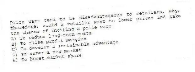 Price wars tend to be disadvantageous to retailers. Why, therefore, would a retailer want to lower prices and take the chance of inciting a price war?
A) To reduce long-term costs
B) To raise profit margins
C) To develop a sustainable advantage
D) To enter a new market
E) To boost market share