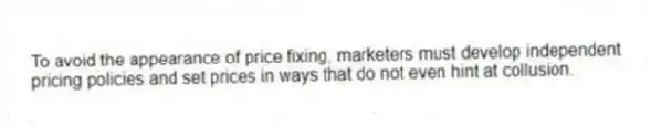 To avoid the appearance of price fixing, marketers must develop independent pricing policies and set prices in ways that do not even hint at collusion.