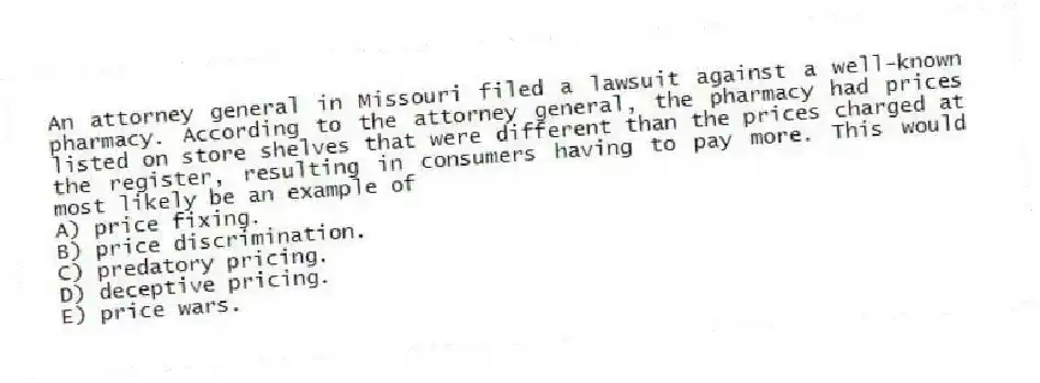 An attorney general in Missouri filed a lawsuit against a well-known pharmacy. According to the attorney general, the pharmacy had prices listed on store shelves that were different than the prices charged at the register, resulting in consumers having to pay more. This would most likely be an example of
A) price fixing.
B) price discrimination.
C) predatory pricing.
D) deceptive pricing.
E) price wars.