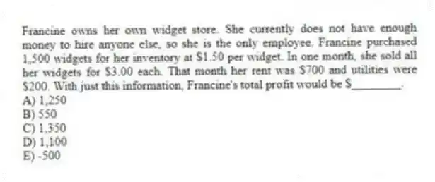 Francine owns her own widget store. She currently does not have enough money to hire anyone else, so she is the only employee. Francine purchased 1,500 widgets for her inventory at $1.50 per widget. In one month, she sold all her widgets for $3.00 each. That month her rent was $700 and utilities were $200. With just this information, Francine's total profit would be $________.
A) 1,250
B) 550
C) 1,350
D) 1,100
E) -500