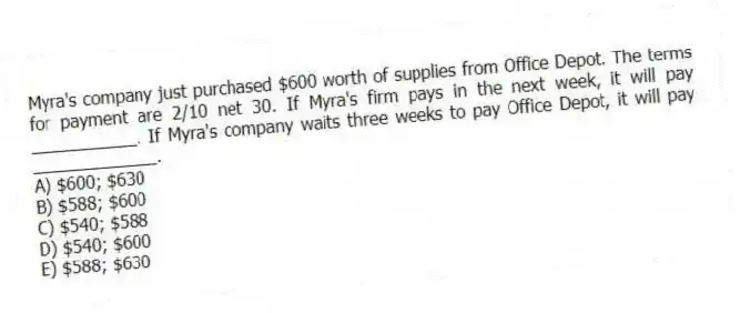 Myra's company just purchased $600 worth of supplies from Office Depot. The terms for payment are 2/10 net 30. If Myra's firm pays in the next week, it will pay ___________. If Myra's company waits three weeks to pay Office Depot, it will pay _____________.
A) $600; $630
B) $588; $600
C) $540; $588
D) $540; $600
E) $588; $630