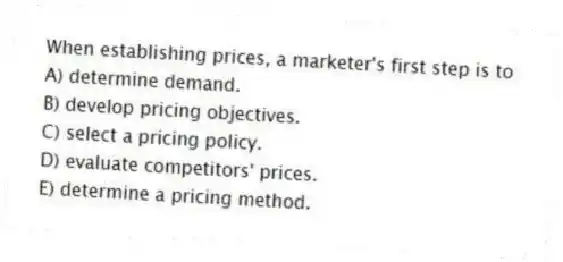 When establishing prices, a marketer's first step is to
A) determine demand.
B) develop pricing objectives.
C) select a pricing policy.
D) evaluate competitors' prices.
E) determine a pricing method.