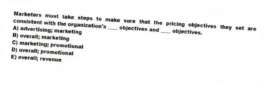 Marketers must take steps to make sure that the pricing objectives they set are consistent with the organization's ____ objectives and ____ objectives.
A) advertising; marketing
B) overall; marketing
C) marketing; promotional
D) overall; promotional
E) overall; revenue