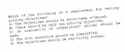 Which of the following is a requirement for setting pricing objectives?
A) The objectives should be short-term oriented.
B) There should be only one pricing objective.
C) An evaluation of competitors' prices should be made.
D) The cost structure should be identified.
E) The objectives should be explicitly stated.
