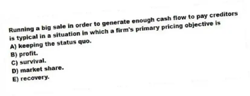 Running a big sale in order to generate enough cash flow to pay creditors is typical in a situation in which a firm's primary pricing objective is
A) keeping the status quo.
B) profit.
C) survival.
D) market share.
E) recovery.