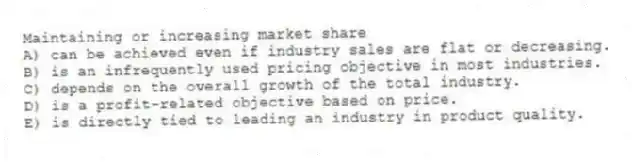 Maintaining or increasing market share
A) can be achieved even if industry sales are flat or decreasing.
B) is an infrequently used pricing objective in most industries.
C) depends on the overall growth of the total industry.
D) is a profit-related objective based on price.
E) is directly tied to leading an industry in product quality.