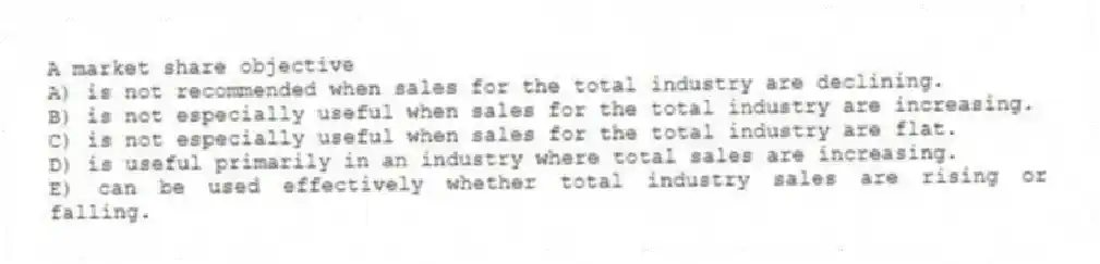 A market share objective
A) is not recommended when sales for the total industry are declining.
B) is not especially useful when sales for the total industry are increasing.
C) is not especially useful when sales for the total industry are flat.
D) is useful primarily in an industry where total sales are increasing.
E) can be used effectively whether total industry sales are rising or falling.