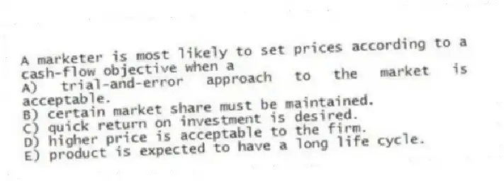 A marketer is most likely to set prices according to a cash-flow objective when a
A) trial-and-error approach to the market is acceptable.
B) certain market share must be maintained.
C) quick return on investment is desired.
D) higher price is acceptable to the firm.
E) product is expected to have a long life cycle.