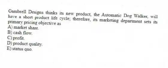 Gambrell Designs thinks its new product, the Automatic Dog Walker, will have a short product life cycle; therefore, its marketing department sets its primary pricing objective as
A) market share.
B) cash flow.
C) profit.
D) product quality.
E) status quo.