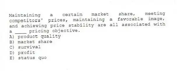 Maintaining a certain market share, meeting competitors' prices, maintaining a favorable image, and achieving price stability are all associated with a ____ pricing objective.
A) product quality
B) market share
C) survival
D) profit
E) status quo
