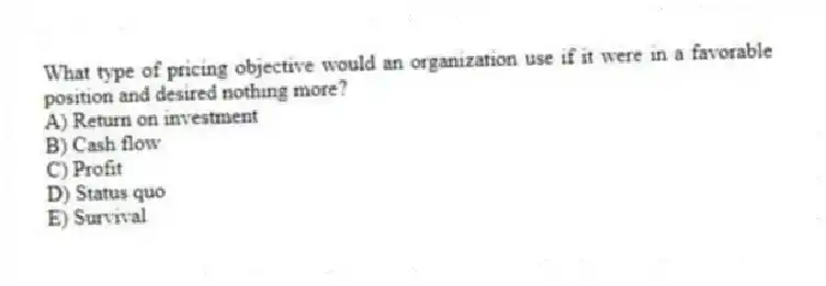 What type of pricing objective would an organization use if it were in a favorable position and desired nothing more?
A) Return on investment
B) Cash flow
C) Profit
D) Status quo
E) Survival