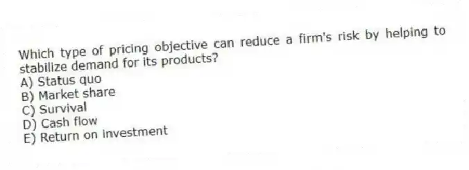 Which type of pricing objective can reduce a firm's risk by helping to stabilize demand for its products?
A) Status quo
B) Market share
C) Survival
D) Cash flow
E) Return on investment