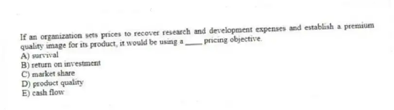 If an organization sets prices to recover research and development expenses and establish a premium quality image for its product, it would be using a ____ pricing objective.
A) survival
B) return on investment
C) market share
D) product quality
E) cash flow