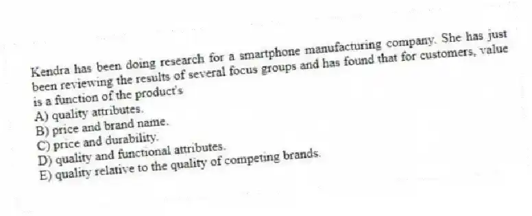 Kendra has been doing research for a smartphone manufacturing company. She has just been reviewing the results of several focus groups and has found that for customers, value is a function of the product's
A) quality attributes.
B) price and brand name.
C) price and durability.
D) quality and functional attributes.
E) quality relative to the quality of competing brands.
