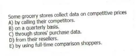 Some grocery stores collect data on competitive prices
A) by calling their competitors.
B) on a quarterly basis.
C) through stores' purchase data.
D) from their resellers.
E) by using full-time comparison shoppers.