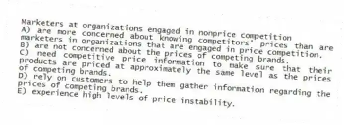 Marketers at organizations engaged in nonprice competition
A) are more concerned about knowing competitors' prices than are marketers in organizations that are engaged in price competition.
B) are not concerned about the prices of competing brands.
C) need competitive price information to make sure that their products are priced at approximately the same level as the prices of competing brands.
D) rely on customers to help them gather information regarding the prices of competing brands.
E) experience high levels of price instability.
