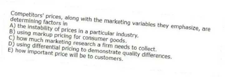 Competitors' prices, along with the marketing variables they emphasize, are determining factors in
A) the instability of prices in a particular industry.
B) using markup pricing for consumer goods.
C) how much marketing research a firm needs to collect.
D) using differential pricing to demonstrate quality differences.
E) how important price will be to customers.