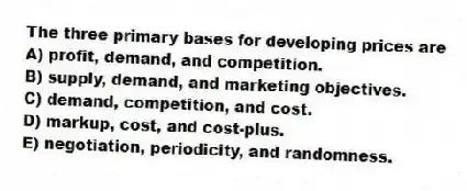 The three primary bases for developing prices are
A) profit, demand, and competition.
B) supply, demand, and marketing objectives.
C) demand, competition, and cost.
D) markup, cost, and cost-plus.
E) negotiation, periodicity, and randomness.