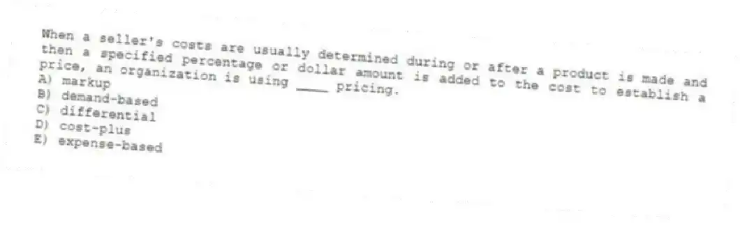 When a seller's costs are usually determined during or after a product is made and then a specified percentage or dollar amount is added to the cost to establish a price, an organization is using ____ pricing.
A) markup
B) demand-based
C) differential
D) cost-plus
E) expense-based