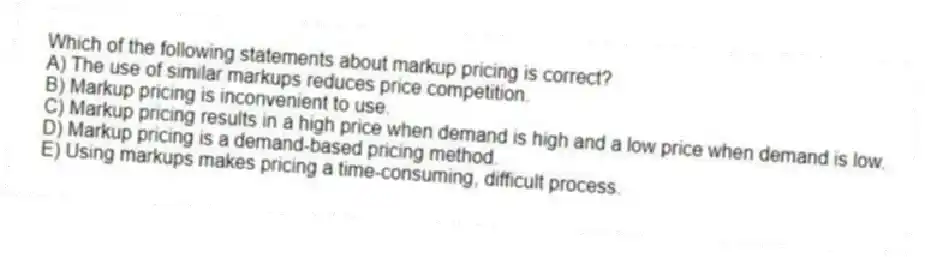 Which of the following statements about markup pricing is correct?
A) The use of similar markups reduces price competition.
B) Markup pricing is inconvenient to use.
C) Markup pricing results in a high price when demand is high and a low price when demand is low.
D) Markup pricing is a demand-based pricing method.
E) Using markups makes pricing a time-consuming, difficult process.