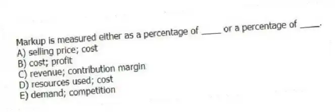 Markup is measured either as a percentage of ____ or a percentage of ____.
A) selling price; cost
B) cost; profit
C) revenue; contribution margin
D) resources used; cost
E) demand; competition