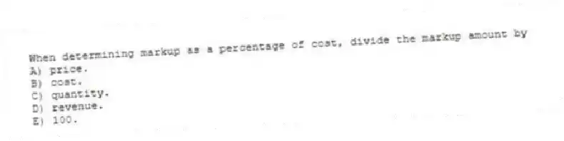 When determining markup as a percentage of cost, divide the markup amount by
A) price.
B) cost.
C) quantity.
D) revenue.
E) 100.