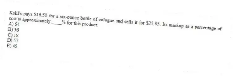 Kohl's pays $16.50 for a six-ounce bottle of cologne and sells it for $25.95. Its markup as a percentage of cost is approximately ____% for this product.
A) 64
B) 36
C) 18
D) 57
E) 45