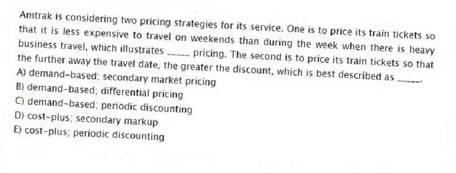 Amtrak is considering two pricing strategies for its service. One is to price its train tickets so that it is less expensive to travel on weekends than during the week when there is heavy business travel, which illustrates _____ pricing. The second is to price its train tickets so that the further away the travel date, the greater the discount, which is best described as _____.
A) demand-based; secondary market pricing
B) demand-based; differential pricing
C) demand-based; periodic discounting
D) cost-plus; secondary markup
E) cost-plus; periodic discounting