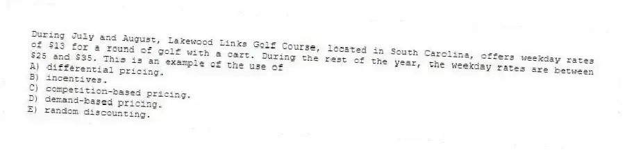 During July and August, Lakewood Links Golf Course, located in South Carolina, offers weekday rates of $13 for a round of golf with a cart. During the rest of the year, the weekday rates are between $25 and $35. This is an example of the use of
A) differential pricing.
B) incentives.
C) competition-based pricing.
D) demand-based pricing.
E) random discounting.