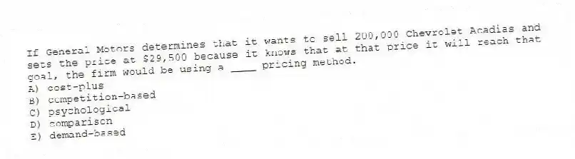 If General Motors determines that it wants to sell 200,000 Chevrolet Acadias and sets the price at $29,500 because it knows that at that price it will reach that goal, the firm would be using a ____ pricing method.
A) cost-plus
B) competition-based
C) psychological
D) comparison
E) demand-based