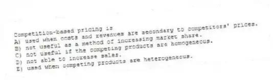 Competition-based pricing is
A) used when costs and revenues are secondary to competitors' prices.
B) not useful as a method of increasing market share.
C) not useful if the competing products are homogeneous.
D) not able to increase sales.
E) used when competing products are heterogeneous.