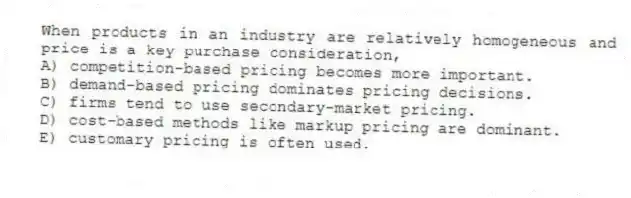 When products in an industry are relatively homogeneous and price is a key purchase consideration,
A) competition-based pricing becomes more important.
B) demand-based pricing dominates pricing decisions.
C) firms tend to use secondary-market pricing.
D) cost-based methods like markup pricing are dominant.
E) customary pricing is often used.