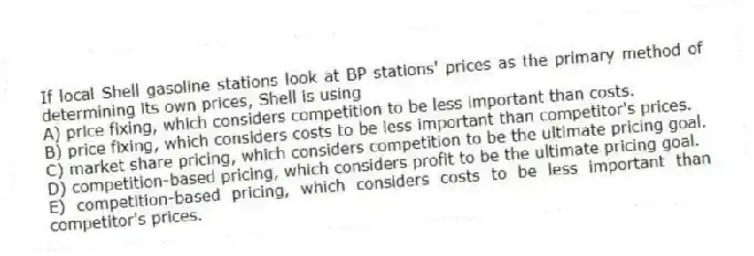 If local Shell gasoline stations look at BP stations' prices as the primary method of determining its own prices, Shell is using
A) price fixing, which considers competition to be less important than costs.
B) price fixing, which considers costs to be less important than competitor's prices.
C) market share pricing, which considers competition to be the ultimate pricing goal.
D) competition-based pricing, which considers profit to be the ultimate pricing goal.
E) competition-based pricing, which considers costs to be less important than competitor's prices.