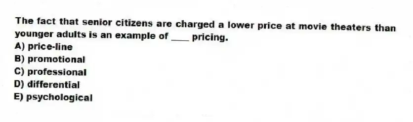 The fact that senior citizens are charged a lower price at movie theaters than younger adults is an example of ____ pricing.
A) price-line
B) promotional
C) professional
D) differential
E) psychological