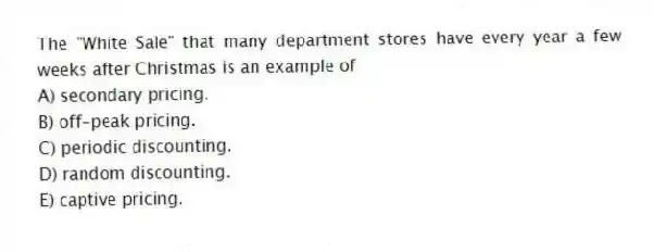 The "White Sale" that many department stores have every year a few weeks after Christmas is an example of
A) secondary pricing.
B) off-peak pricing.
C) periodic discounting.
D) random discounting.
E) captive pricing.
