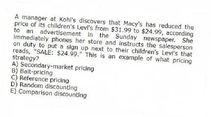 A manager at Kohl's discovers that Macy's has reduced the price of its children's Levi's from $31.99 to $24.99, according to an advertisement in the Sunday newspaper. She immediately phones her store and instructs the salesperson on duty to put a sign up next to their children's Levi's that reads, "SALE: $24.99." This is an example of what pricing strategy?
A) Secondary-market pricing
B) Bait-pricing
C) Reference pricing
D) Random discounting
E) Comparison discounting