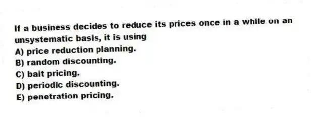 If a business decides to reduce its prices once in a while on an unsystematic basis, it is using
A) price reduction planning.
B) random discounting.
C) bait pricing.
D) periodic discounting.
E) penetration pricing.