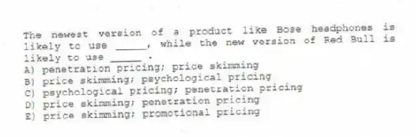 The newest version of a product like Bose headphones is likely to use _____, while the new version of Red Bull is likely to use _____ .
A) penetration pricing; price skimming
B) price skimming; psychological pricing
C) psychological pricing; penetration pricing
D) price skimming; penetration pricing
E) price skimming; promotional pricing