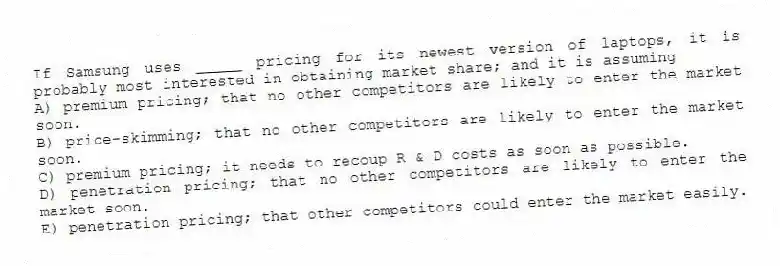If Samsung uses _____ pricing for its newest version of laptops, it is probably most interested in obtaining market share; and it is assuming
A) premium pricing; that no other competitors are likely to enter the market soon.
B) price-skimming; that no other competitors are likely to enter the market soon.
C) premium pricing; it needs to recoup R & D costs as soon as possible.
D) penetration pricing; that no other competitors are likely to enter the market soon.
E) penetration pricing; that other competitors could enter the market easily.