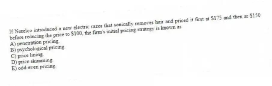 If Norelco introduced a new electric razor that sonically removes hair and priced it first at $175 and then at $150 before reducing the price to $100, the firm's initial pricing strategy is known as
A) penetration pricing.
B) psychological pricing.
C) price lining.
D) price skimming.
E) odd-even pricing.