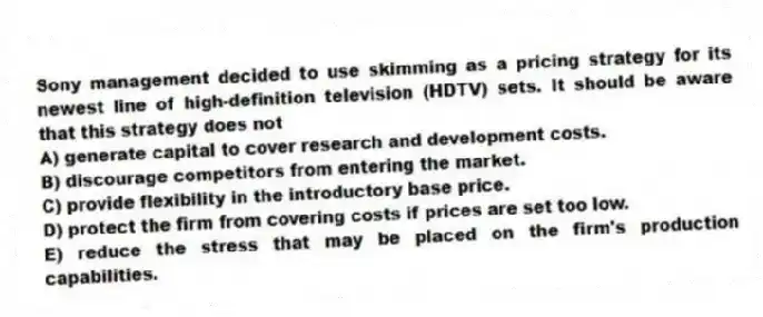 Sony management decided to use skimming as a pricing strategy for its newest line of high-definition television (HDTV) sets. It should be aware that this strategy does not
A) generate capital to cover research and development costs.
B) discourage competitors from entering the market.
C) provide flexibility in the introductory base price.
D) protect the firm from covering costs if prices are set too low.
E) reduce the stress that may be placed on the firm's production capabilities.