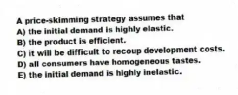 A price-skimming strategy assumes that
A) the initial demand is highly elastic.
B) the product is efficient.
C) it will be difficult to recoup development costs.
D) all consumers have homogeneous tastes.
E) the initial demand is highly inelastic.
