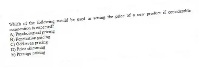 Which of the following would be used in setting the price of a new product if considerable competition is expected?
A) Psychological pricing
B) Penetration pricing
C) Odd-even pricing
D) Price skimming
E) Prestige pricing