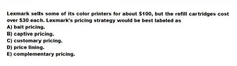 Lexmark sells some of its color printers for about $100, but the refill cartridges cost over $30 each. Lexmark's pricing strategy would be best labeled as
A) bait pricing.
B) captive pricing.
C) customary pricing.
D) price lining.
E) complementary pricing.