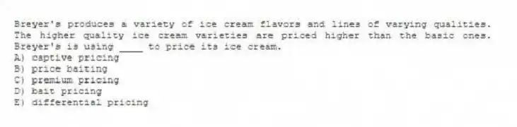 Breyer's produces a variety of ice cream flavors and lines of varying qualities. The higher quality ice cream varieties are priced higher than the basic ones. Breyer's is using ____ to price its ice cream.
A) captive pricing
B) price baiting
C) premium pricing
D) bait pricing
E) differential pricing