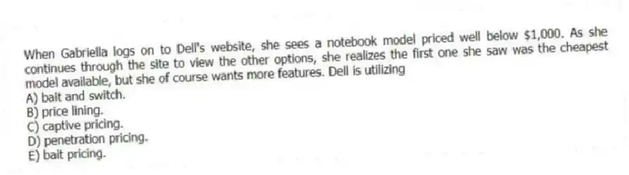 When Gabriella logs on to Dell's website, she sees a notebook model priced well below $1,000. As she continues through the site to view the other options, she realizes the first one she saw was the cheapest model available, but she of course wants more features. Dell is utilizing
A) bait and switch.
B) price lining.
C) captive pricing.
D) penetration pricing.
E) bait pricing.