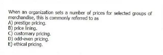 When an organization sets a number of prices for selected groups of merchandise, this is commonly referred to as
A) prestige pricing.
B) price lining.
C) customary pricing.
D) odd-even pricing.
E) ethical pricing.